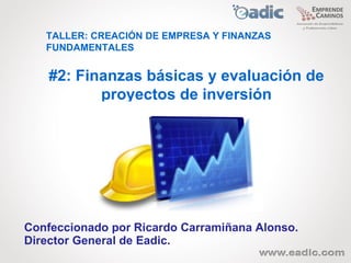 TALLER: CREACIÓN DE EMPRESA Y FINANZAS
   FUNDAMENTALES


    #2: Finanzas básicas y evaluación de
           proyectos de inversión




Confeccionado por Ricardo Carramiñana Alonso.
Director General de Eadic.
 