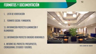 FORMATOS Y DOCUMENTACIÓN 
1.Lista de Verificación 
2.Formato Social y Ambiental 3.1. Información Proyecto Iluminación y Alumbrado 3.2. Información Proyecto Energías Renovables 4. Informe del proyecto: Presupuesto, Cronograma, Estudios y Diseños. 
10 
Hotel cosmo 100- BOGOTA  