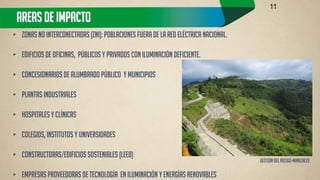AREAS DE IMPACTO 
•Zonas No Interconectadas (ZNI): poblaciones fuera de la red eléctrica nacional. 
•Edificios de oficinas, Públicos y Privados con iluminación deficiente. 
•Concesionarios de Alumbrado Público y municipios 
•Plantas Industriales 
•Hospitales y Clínicas 
•Colegios, Institutos y Universidades 
•Constructoras/Edificios sostenibles (LEED) 
•Empresas proveedoras de tecnología en iluminación y Energías Renovables 
11 
Gestión DEL RIESGO-MANIZALES  