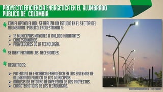 PROYECTO EFICIENCIA ENERGETICA EN EL ALUMBRADO PUBLICO DE COLOMBIA 
Con el apoyo el BID, se realizo un estudio en el sector del alumbrado publico, Encuestando a : 
18 Municipios mayores a 100,000 habitantes 
Concesionarios 
Proveedores de la tecnología. Se identificaron LAS NECESIDADES. Resultados: 
Potencial de eficiencia energética en los sistemas de alumbrado publico de los municipios. 
Análisis de retorno de inversión de los proyectos. 
CARACTERISTICAS DE LAS TECNOLOGIAS. 
Malecón barranquilla – Luis charris  