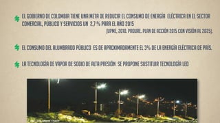 El Gobierno de Colombia tiene una meta de reducir el consumo de energía eléctrica en el Sector comercial, público y servicios un 2,7 % para el año 2015 (UPME, 2010. PROURE. Plan de acción 2015 con visión al 2025). 
la tecnología de Vapor de Sodio de Alta Presión se propone sustituir tecnología LED 
El consumo del alumbrado público es de aproximadamente el 3% de la energía eléctrica de país.  