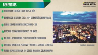 beneficios 
Ahorro en ENERGÍA en un 30% o más BENEFICIOS DE LA LEY 1715 / 2014 DE ENERGÍAS RENOVABLES Cubre ZONAS NO INTERCONECTADAS – ZNI retorno de inversión entre 5 y 8 años MEJORA la seguridad y la percepción ciudadana IMPACTO AMBIENTAL positivo y mitiga el cambio climático Puede representar un 5% de los INGRESOS del MUNICIPIO 
PLAN NACIONAL DE DESARROLLO 
Panorámica - Bucaramanga  