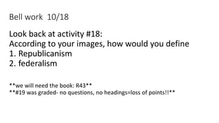 Bell work 10/18
Look back at activity #18:
According to your images, how would you define
1. Republicanism
2. federalism
**we will need the book: R43**
**#19 was graded- no questions, no headings=loss of points!!**
 