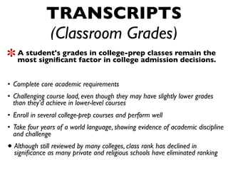TRANSCRIPTS
               (Classroom Grades)
    A student's grades in college-prep classes remain the
    most signiﬁcant factor in college admission decisions.
Highly selective colleges look for students who:
 • Complete core academic requirements
 • Challenging course load, even though they may have slightly lower grades
   than they'd achieve in lower-level courses
 • Enroll in several college-prep courses and perform well
 • Take four years of a world language, showing evidence of academic discipline
   and challenge
 • Although stillasreviewedprivate andcolleges, class rankhave eliminated ranking
   signiﬁcance many
                            by many
                                       religious schools
                                                           has declined in
 