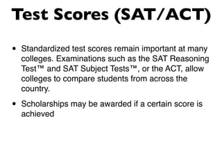 Test Scores (SAT/ACT)
•   Standardized test scores remain important at many
    colleges. Examinations such as the SAT Reasoning
    Test™ and SAT Subject Tests™, or the ACT, allow
    colleges to compare students from across the
    country.

•   Scholarships may be awarded if a certain score is
    achieved
 