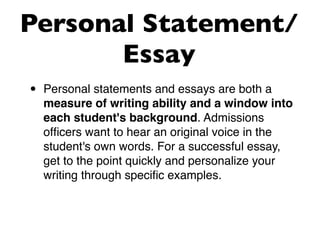 Personal Statement/
       Essay
•   Personal statements and essays are both a
    measure of writing ability and a window into
    each student's background. Admissions
    ofﬁcers want to hear an original voice in the
    student's own words. For a successful essay,
    get to the point quickly and personalize your
    writing through speciﬁc examples.
 