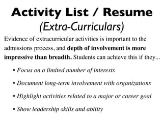 Activity List / Resume
      (Extra-Curriculars)
Evidence of extracurricular activities is important to the
admissions process, and depth of involvement is more
impressive than breadth. Students can achieve this if they...

   • Focus on a limited number of interests

   • Document long-term involvement with organizations

   • Highlight activities related to a major or career goal

   • Show leadership skills and ability
 