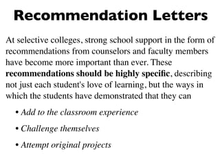 Recommendation Letters
At selective colleges, strong school support in the form of
recommendations from counselors and faculty members
have become more important than ever. These
recommendations should be highly speciﬁc, describing
not just each student's love of learning, but the ways in
which the students have demonstrated that they can
  • Add to the classroom experience
  • Challenge themselves
  • Attempt original projects
 