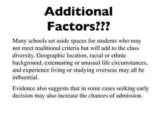 Additional
            Factors???
Many schools set aside spaces for students who may
not meet traditional criteria but will add to the class
diversity. Geographic location, racial or ethnic
background, extenuating or unusual life circumstances,
and experience living or studying overseas may all be
inﬂuential.
Evidence also suggests that in some cases seeking early
decision may also increase the chances of admission.
 