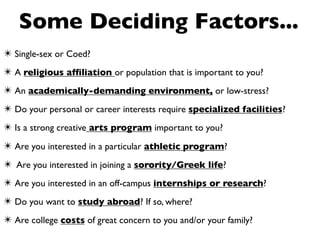 Some Deciding Factors...
✴ Single-sex or Coed?
✴ A religious afﬁliation or population that is important to you?
✴ An academically-demanding environment, or low-stress?
✴ Do your personal or career interests require specialized facilities?
✴ Is a strong creative arts program important to you?
✴ Are you interested in a particular athletic program?
✴ Are you interested in joining a sorority/Greek life?
✴ Are you interested in an off-campus internships or research?
✴ Do you want to study abroad? If so, where?
✴ Are college costs of great concern to you and/or your family?
 