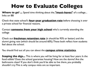 How to Evaluate Colleges
Where to go? ... Spend time thinking about the "must-haves" of a college...
links on BB

Check that state school's four-year graduation rate before choosing it over
a private school for ﬁnancial reasons.

Contact someone from your high school who's currently attending the
college

Check out freshman retention rate (it should be 93% or better) and the
alumni giving rate (which should be around 60%). These both reﬂect how students
feel about the school.

You should ﬁnd out all you can about the campus crime statistics.

Scoping the digs... This is where you will be living for at least four years. Is the
food edible? Does the school guarantee housing? How are the dorms? Are the
bathrooms clean? If you don't think you'd be able to live there, you probably
shouldn't try. This is why campus visits are so important.
 
