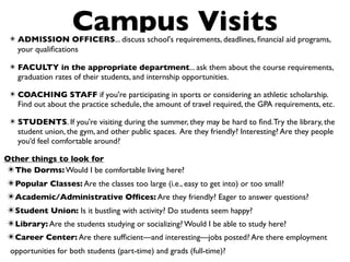 Campus Visits
 ✴ ADMISSION OFFICERS... discuss school's requirements, deadlines, ﬁnancial aid programs,
   your qualiﬁcations

 ✴ FACULTY in the appropriate department... ask them about the course requirements,
   graduation rates of their students, and internship opportunities.

 ✴ COACHING STAFF if you're participating in sports or considering an athletic scholarship.
   Find out about the practice schedule, the amount of travel required, the GPA requirements, etc.

 ✴ STUDENTS. If you're visiting during the summer, they may be hard to ﬁnd. Try the library, the
   student union, the gym, and other public spaces. Are they friendly? Interesting? Are they people
   you’d feel comfortable around?

Other things to look for
✴The Dorms: Would I be comfortable living here?
✴Popular Classes: Are the classes too large (i.e., easy to get into) or too small?
✴Academic/Administrative Ofﬁces: Are they friendly? Eager to answer questions?
✴Student Union: Is it bustling with activity? Do students seem happy?
✴Library: Are the students studying or socializing? Would I be able to study here?
✴Career Center: Are there sufﬁcient—and interesting—jobs posted? Are there employment
 opportunities for both students (part-time) and grads (full-time)?
 