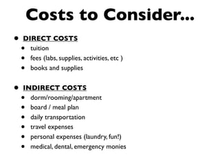 Costs to Consider...
•   DIRECT COSTS
    • tuition
    • fees (labs, supplies, activities, etc )
    • books and supplies


•   INDIRECT COSTS
    • dorm/rooming/apartment
    • board / meal plan
    • daily transportation
    • travel expenses
    • personal expenses (laundry, fun!)
    • medical, dental, emergency monies
 