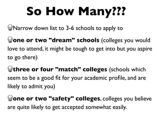 So How Many???
  Narrow down list to 3-6 schools to apply to
  one or two "dream" schools (colleges you would
love to attend, it might be tough to get into but you aspire
to go there)
   three or four "match" colleges (schools which
seem to be a good ﬁt for your academic proﬁle, and are
likely to admit you)

  one or two "safety" colleges, colleges you believe
are quite likely to get accepted somewhat easily.
 