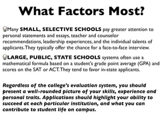 What Factors Most?
  Many SMALL, SELECTIVE SCHOOLS pay greater attention to
personal statements and essays, teacher and counselor
recommendations, leadership experiences, and the individual talents of
applicants. They typically offer the chance for a face-to-face interview.
  LARGE, PUBLIC, STATE SCHOOLS systems often use a
mathematical formula based on a student's grade point average (GPA) and
scores on the SAT or ACT. They tend to favor in-state applicants.


Regardless of the college's evaluation system, you should
present a well-rounded picture of your skills, experience and
personal traits. Applications should highlight your ability to
succeed at each particular institution, and what you can
contribute to student life on campus.
 