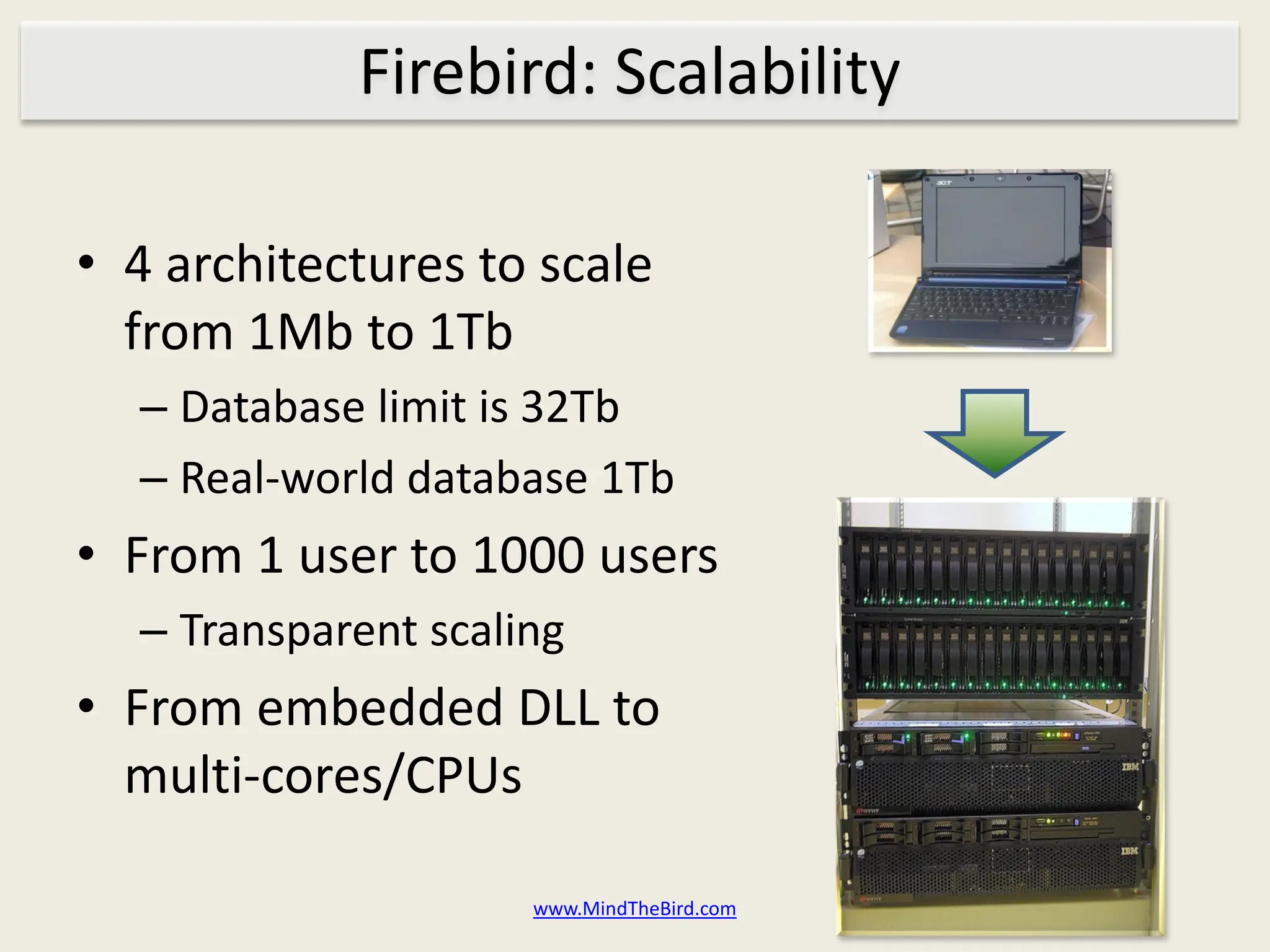 Firebird: Scalability

• 4 architectures to scale
  from 1Mb to 1Tb
  – Database limit is 32Tb
  – Real-world database 1Tb
• From 1 user to 1000 users
  – Transparent scaling
• From embedded DLL to
  multi-cores/CPUs

                     www.MindTheBird.com
 
