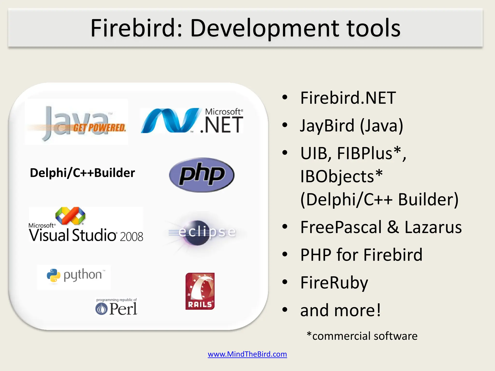 Firebird: Development tools

                                     • Firebird.NET
                                     • JayBird (Java)
                                     • UIB, FIBPlus*,
Delphi/C++Builder                      IBObjects*
                                       (Delphi/C++ Builder)
                                     • FreePascal & Lazarus
                                     • PHP for Firebird
                                     • FireRuby
                                     • and more!
                                          *commercial software
                    www.MindTheBird.com
 