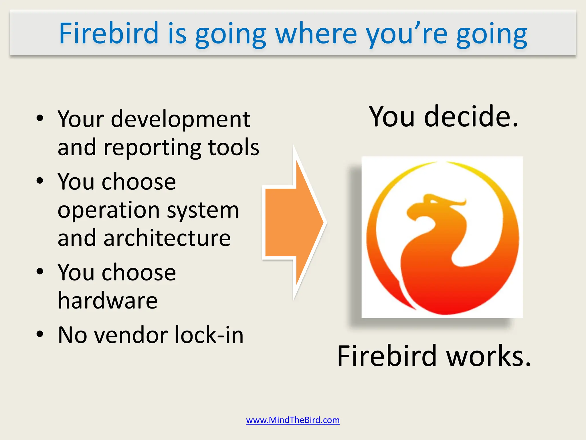Firebird is going where you’re going

• Your development                       You decide.
  and reporting tools
• You choose
  operation system
  and architecture
• You choose
  hardware
• No vendor lock-in
                                     Firebird works.
                   www.MindTheBird.com
 