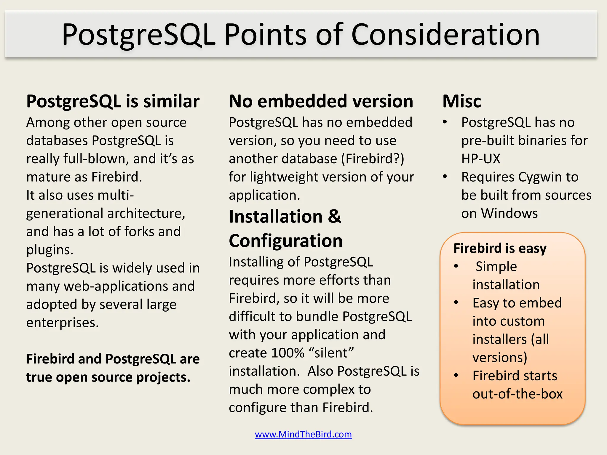 PostgreSQL Points of Consideration
PostgreSQL is similar            No embedded version                Misc
Among other open source          PostgreSQL has no embedded         • PostgreSQL has no
databases PostgreSQL is          version, so you need to use          pre-built binaries for
really full-blown, and it’s as   another database (Firebird?)         HP-UX
mature as Firebird.              for lightweight version of your    • Requires Cygwin to
It also uses multi-              application.                         be built from sources
generational architecture,       Installation &                       on Windows
and has a lot of forks and
plugins.                         Configuration                       Firebird is easy
PostgreSQL is widely used in     Installing of PostgreSQL            • Simple
many web-applications and        requires more efforts than             installation
adopted by several large         Firebird, so it will be more        • Easy to embed
enterprises.                     difficult to bundle PostgreSQL         into custom
                                 with your application and              installers (all
Firebird and PostgreSQL are      create 100% “silent”                   versions)
true open source projects.       installation. Also PostgreSQL is    • Firebird starts
                                 much more complex to                   out-of-the-box
                                 configure than Firebird.
                                     www.MindTheBird.com
 