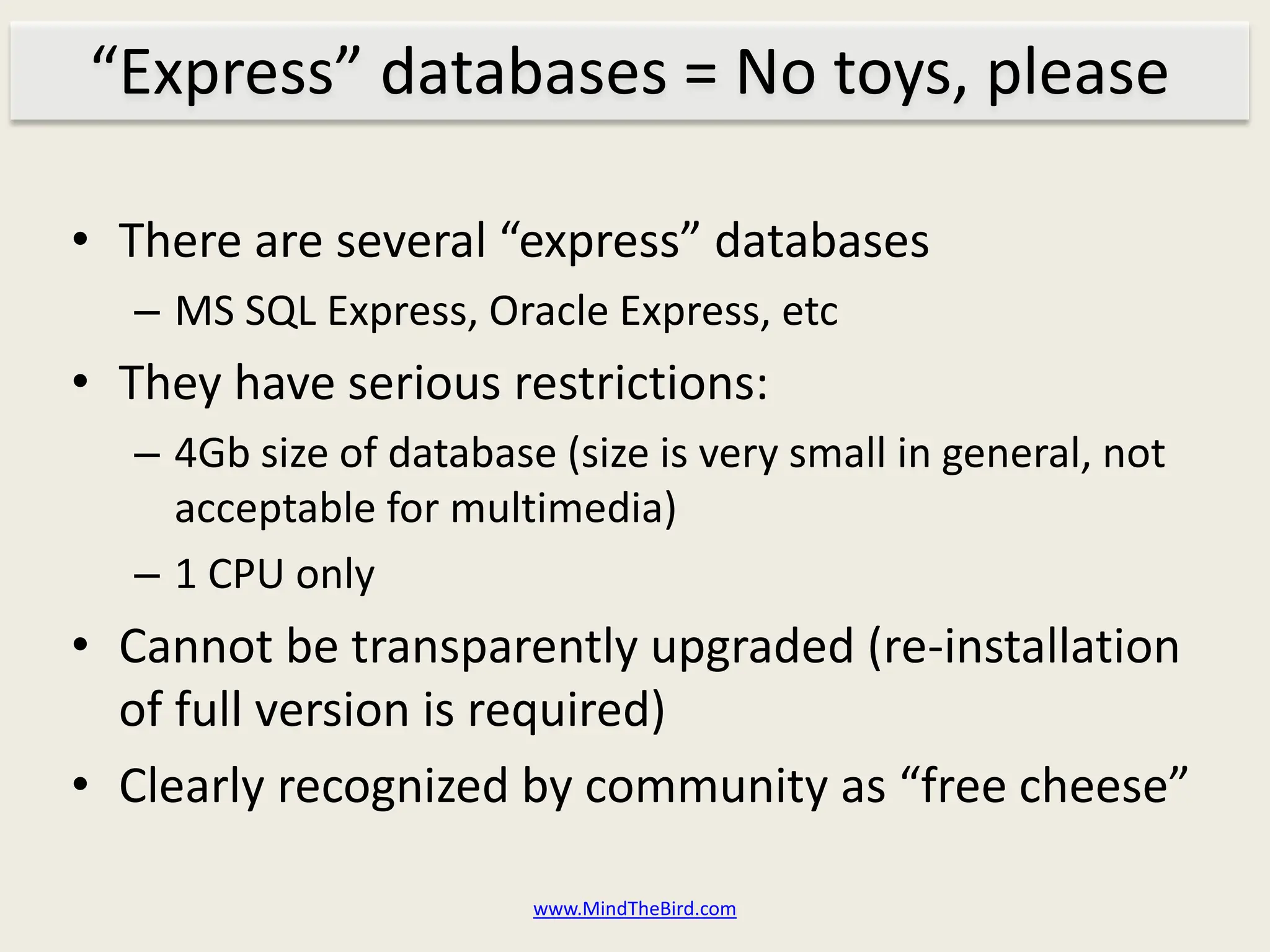 “Express” databases = No toys, please

• There are several “express” databases
   – MS SQL Express, Oracle Express, etc
• They have serious restrictions:
   – 4Gb size of database (size is very small in general, not
     acceptable for multimedia)
   – 1 CPU only
• Cannot be transparently upgraded (re-installation
  of full version is required)
• Clearly recognized by community as “free cheese”

                         www.MindTheBird.com
 