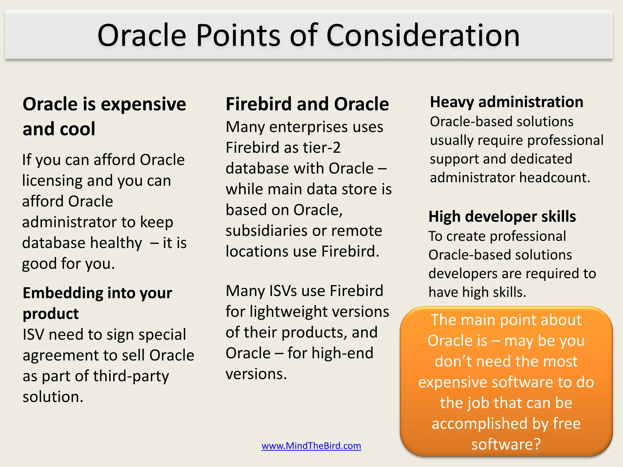 Oracle Points of Consideration
Oracle is expensive        Firebird and Oracle         Heavy administration
                           Many enterprises uses       Oracle-based solutions
and cool                                               usually require professional
                           Firebird as tier-2
If you can afford Oracle                               support and dedicated
                           database with Oracle –
licensing and you can                                  administrator headcount.
                           while main data store is
afford Oracle              based on Oracle,
administrator to keep                                  High developer skills
                           subsidiaries or remote      To create professional
database healthy – it is   locations use Firebird.     Oracle-based solutions
good for you.
                                                       developers are required to
Embedding into your        Many ISVs use Firebird      have high skills.
product                    for lightweight versions     The main point about
ISV need to sign special   of their products, and      Oracle is – may be you
agreement to sell Oracle   Oracle – for high-end        don’t need the most
as part of third-party     versions.                  expensive software to do
solution.                                                the job that can be
                                                        accomplished by free
                                www.MindTheBird.com           software?
 