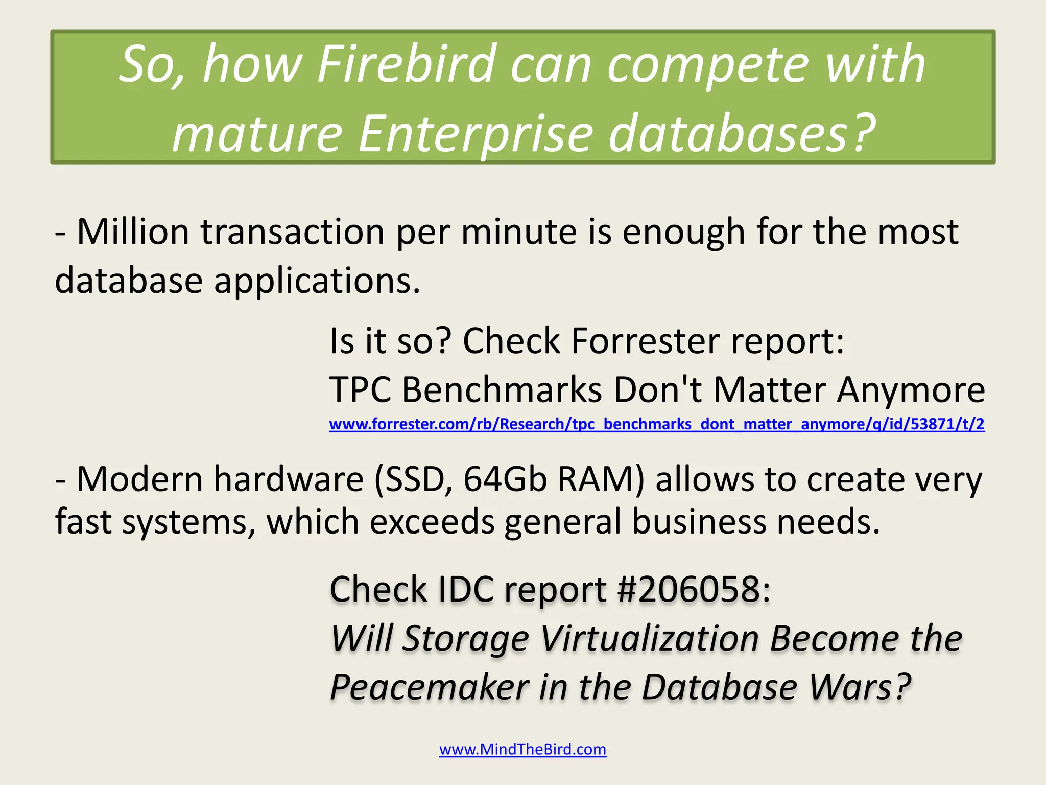 So, how Firebird can compete with
     mature Enterprise databases?
- Million transaction per minute is enough for the most
database applications.
                  Is it so? Check Forrester report:
                  TPC Benchmarks Don't Matter Anymore
                www.forrester.com/rb/Research/tpc_benchmarks_dont_matter_anymore/q/id/53871/t/2


- Modern hardware (SSD, 64Gb RAM) allows to create very
fast systems, which exceeds general business needs.
                Check IDC report #206058:
                Will Storage Virtualization Become the
                Peacemaker in the Database Wars?
                             www.MindTheBird.com
 