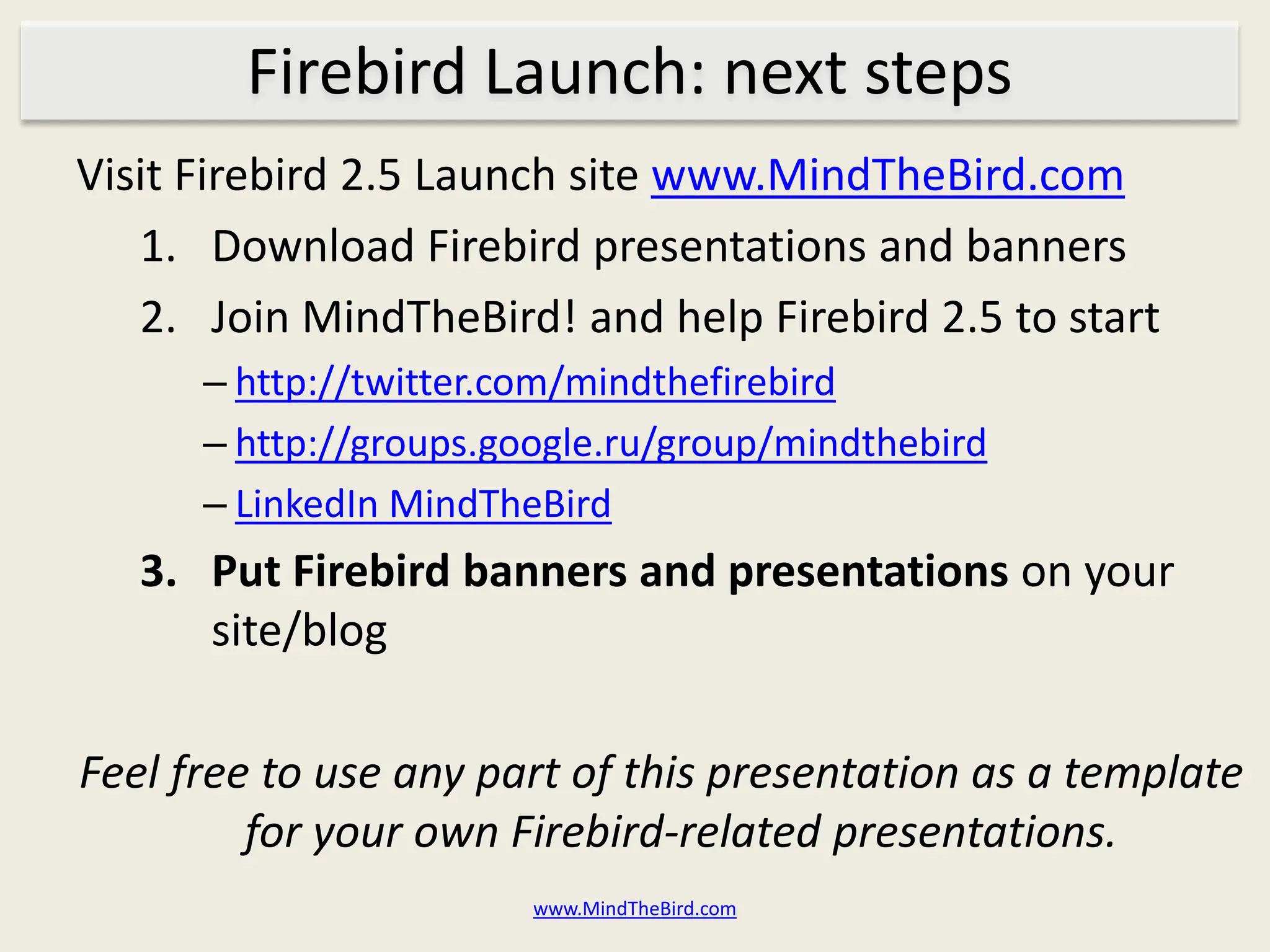 Firebird Launch: next steps
Visit Firebird 2.5 Launch site www.MindTheBird.com
   1. Download Firebird presentations and banners
   2. Join MindTheBird! and help Firebird 2.5 to start
      – http://twitter.com/mindthefirebird
      – http://groups.google.ru/group/mindthebird
      – LinkedIn MindTheBird
   3. Put Firebird banners and presentations on your
      site/blog

Feel free to use any part of this presentation as a template
         for your own Firebird-related presentations.
                        www.MindTheBird.com
 