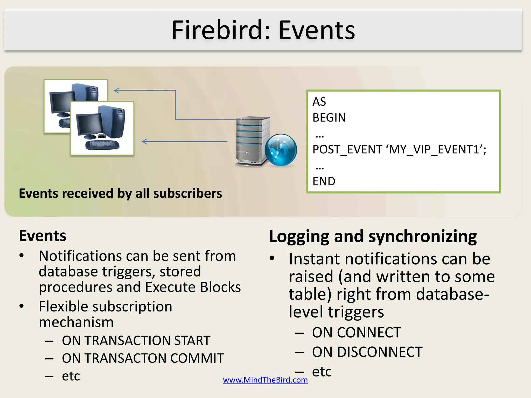 Firebird: Events

                                          AS
                                          BEGIN
                                          …
                                          POST_EVENT ‘MY_VIP_EVENT1’;
                                          …
                                          END
Events received by all subscribers

Events                               Logging and synchronizing
• Notifications can be sent from     • Instant notifications can be
  database triggers, stored            raised (and written to some
  procedures and Execute Blocks        table) right from database-
• Flexible subscription                level triggers
  mechanism
    – ON TRANSACTION START
                                        – ON CONNECT
    – ON TRANSACTON COMMIT                  – ON DISCONNECT
    – etc                                   – etc
                           www.MindTheBird.com
 