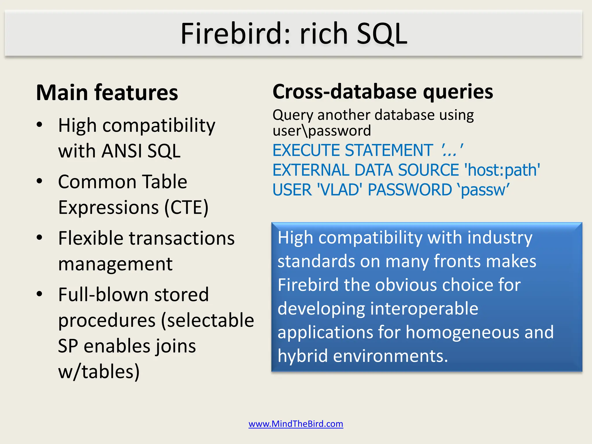 Firebird: rich SQL
Main features              Cross-database queries
                           Query another database using
• High compatibility       userpassword
  with ANSI SQL            EXECUTE STATEMENT '...'
                           EXTERNAL DATA SOURCE 'host:path'
• Common Table             USER 'VLAD' PASSWORD ‘passw’
  Expressions (CTE)
• Flexible transactions     High compatibility with industry
  management                standards on many fronts makes
                            Firebird the obvious choice for
• Full-blown stored
                            developing interoperable
  procedures (selectable
                            applications for homogeneous and
  SP enables joins          hybrid environments.
  w/tables)

                       www.MindTheBird.com
 
