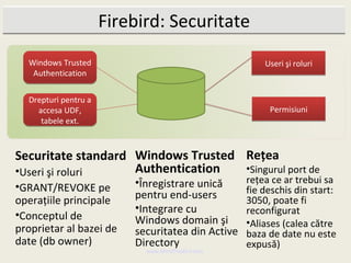 Firebird: Securitate
  Windows Trusted                                      Useri şi roluri
   Authentication


  Drepturi pentru a
    accesa UDF,                                         Permisiuni
     tabele ext.



Securitate standard Windows Trusted Reţea
•Useri şi roluri    Authentication  •Singurul port de
                          •Înregistrare unică      reţea ce ar trebui sa
•GRANT/REVOKE pe                                   fie deschis din start:
operaţiile principale     pentru end-users         3050, poate fi
                          •Integrare cu            reconfigurat
•Conceptul de             Windows domain şi        •Aliases (calea către
proprietar al bazei de    securitatea din Active   baza de date nu este
date (db owner)           Directory                expusă)
                            www.MindTheBird.com
 