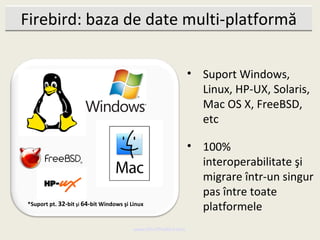 Firebird: baza de date multi-platformă

                                                               • Suport Windows,
                                                                 Linux, HP-UX, Solaris,
                                                                 Mac OS X, FreeBSD,
                                                                 etc

                                                               • 100%
                                                                 interoperabilitate şi
                                                                 migrare într-un singur
                                                                 pas între toate
*Suport pt. 32-bit şi 64-bit Windows şi Linux
                                                                 platformele
                                         www.MindTheBird.com
 