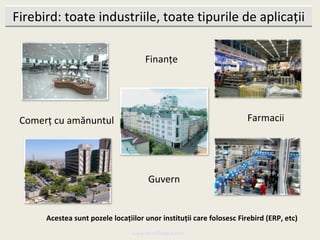 Firebird: toate industriile, toate tipurile de aplicații

                                     Finanțe




 Comerț cu amănuntul                                                  Farmacii




                                      Guvern


      Acestea sunt pozele locațiilor unor instituții care folosesc Firebird (ERP, etc)
                                 www.MindTheBird.com
 