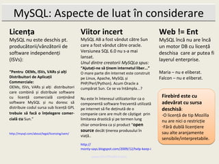 MySQL: Aspecte de luat în considerare
Licența                                       Viitor incert                                   Web != Ent
MySQL nu este deschis pt.                     MySQL AB a fost vândut către Sun                MySQL încă nu are încă
producătorii/vânzătorii de                    care a fost vândut către oracle.                un motor DB cu licență
software independenți                         Versiunea SQL 6.0 nu s-a mai                    deschisa care ar putea fi
                                              lansat.
(ISVs):                                                                                       layerul enterprise.
                                              Unul dintre creatorii MySQLa spus:
                                              “Ajutați-ne să ținem internetul liber...”
“Pentru OEMs, ISVs, VARs și alți              O mare parte din Internet este construit        Maria – nu e eliberat.
Distribuitori de Aplicații                    pe Linux, Apache, MySQL și                      Falcon – nu e eliberat.
Commerciale:                                  PHP/Perl/Python). Acum Oracle a
OEMs, ISVs, VARs și alți distribuitori        cumpărat Sun. Ce se va întâmpla...?
care combină și distribuie software
cu licență comercială conținând               Nu este în înteresul utilizatorilor ca o
                                                                                                Firebird este cu
software MySQL și nu doresc să                componentă software frecventă utilizată           adevărat cu sursa
distribuie codul sursa sub licență GPL        pe internet să fie deținută de o                  deschisă:
trebuie să facă o înțelegere comer-           companie care are mult de câștigat prin           -O licență de tip Mozilla
cială cu Sun.”                                limitarea drastică și pe termen lung              nu are nici o restricție
                                              chiar omorârea ca și product “open                -Fără dublă licențiere
                                              source decăt ținerea produsului în                sau alte aranjamente
http://mysql.com/about/legal/licensing/oem/
                                              viață..
                                                                                                sensibile/interpretabile.
                                              http://
                                              monty-says.blogspot.com/2009/12/help-keep-internet-free.html

                                                    www.MindTheBird.com
 