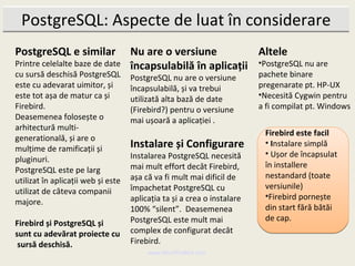 PostgreSQL: Aspecte de luat în considerare
PostgreSQL e similar                Nu are o versiune          Altele
Printre celelalte baze de date      încapsulabilă în aplicații •PostgreSQL nu are
cu sursă deschisă PostgreSQL        PostgreSQL nu are o versiune         pachete binare
este cu adevarat uimitor, și        încapsulabilă, și va trebui          pregenarate pt. HP-UX
este tot așa de matur ca și         utilizată alta bază de date          •Necesită Cygwin pentru
Firebird.                           (Firebird?) pentru o versiune        a fi compilat pt. Windows
Deasemenea folosește o              mai ușoară a aplicației .
arhitectură multi-
                                                                          Firebird este facil
generatională, și are o
mulțime de ramificații și           Instalare și Configurare              • Instalare simplă
                                    Instalarea PostgreSQL necesită        • Ușor de încapsulat
pluginuri.
                                    mai mult effort decât Firebird,       în installere
PostgreSQL este pe larg
                                    așa că va fi mult mai dificil de      nestandard (toate
utilizat în aplicații web și este
                                    împachetat PostgreSQL cu              versiunile)
utilizat de câteva companii
                                    aplicația ta și a crea o instalare    •Firebird pornește
majore.
                                    100% “silent”. Deasemenea             din start fără bătăi
                                    PostgreSQL este mult mai              de cap.
Firebird și PostgreSQL și
sunt cu adevărat proiecte cu        complex de configurat decât
 sursă deschisă.                    Firebird.
                                         www.MindTheBird.com
 