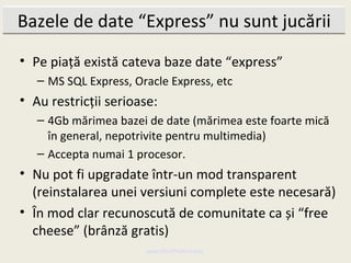 Bazele de date “Express” nu sunt jucării
• Pe piață există cateva baze date “express”
   – MS SQL Express, Oracle Express, etc
• Au restricții serioase:
   – 4Gb mărimea bazei de date (mărimea este foarte mică
     în general, nepotrivite pentru multimedia)
   – Accepta numai 1 procesor.
• Nu pot fi upgradate într-un mod transparent
  (reinstalarea unei versiuni complete este necesară)
• În mod clar recunoscută de comunitate ca și “free
  cheese” (brânză gratis)
                       www.MindTheBird.com
 