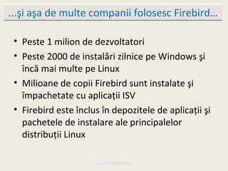 ...şi aşa de multe companii folosesc Firebird…

 • Peste 1 milion de dezvoltatori
 • Peste 2000 de instalări zilnice pe Windows şi
   încă mai multe pe Linux
 • Milioane de copii Firebird sunt instalate şi
   împachetate cu aplicaţii ISV
 • Firebird este înclus în depozitele de aplicaţii şi
   pachetele de instalare ale principalelor
   distribuţii Linux

                      www.MindTheBird.com
 