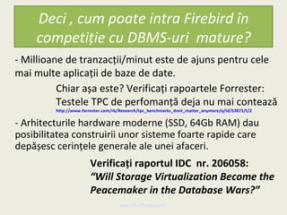 Deci , cum poate intra Firebird în
     competiție cu DBMS-uri mature?
- Millioane de tranzacții/minut este de ajuns pentru cele
mai multe aplicații de baze de date.
          Chiar așa este? Verificați rapoartele Forrester:
          Testele TPC de perfomanță deja nu mai contează
         http://www.forrester.com/rb/Research/tpc_benchmarks_dont_matter_anymore/q/id/53871/t/2

- Arhitecturile hardware moderne (SSD, 64Gb RAM) dau
posibilitatea construirii unor sisteme foarte rapide care
depășesc cerințele generale ale unei afaceri.
                        Verificați raportul IDC nr. 206058:
                        “Will Storage Virtualization Become the
                        Peacemaker in the Database Wars?”
                                     www.MindTheBird.com
 