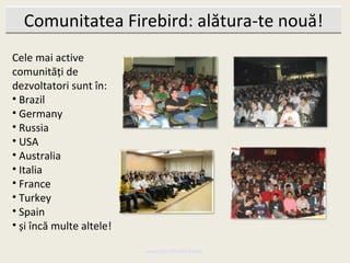 Comunitatea Firebird: alătura-te nouă!
Cele mai active
comunități de
dezvoltatori sunt în:
• Brazil
• Germany
• Russia
• USA
• Australia
• Italia
• France
• Turkey
• Spain
• și încă multe altele!

                          www.MindTheBird.com
 