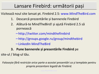 Lansare Firebird: următorii pași
Vizitează noul site lansat pt. Firebird 2.5: www.MindTheBird.com
        1. Descarcă prezentările și bannerele Firebird
        2. Alătură-te MindTheBird! și ajută Firebird 2.5 să
            pornească
            – http://twitter.com/mindthefirebird
            – http://groups.google.ru/group/mindthebird
            – LinkedIn MindTheBird
        3. Pune bannerele și presentările Firebird pe
site-ul / blog-ul tău.

Folosește fără restricție orice parte a acestei prezentări ca și template pentru
                     propria prezentare legată de Firebird.
                                 www.MindTheBird.com
 