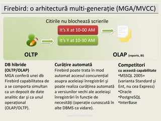 Firebird: o arhitectură multi-generaţie (MGA/MVCC)
                       Citirile nu blochează scrierile




           OLTP                                             OLAP (reports, BI)
DB hibride                  Curăţire automată                   Competitori
(OLTP/OLAP)                 Firebird poate trata în mod         cu această capabilitate
MGA conferă unei db         automat accesul concurenţial        •MSSQL 2005+
Firebird capabilitatea de   asupra aceleiaşi înregistrări şi    (varianta Standard şi
a se comporta simultan      poate realiza curăţirea automată    Ent, nu cea Express)
ca un depozit de date       a versiunilor vechi ale aceleiaşi   •Oracle
analitic dar şi ca unul     înregistrări în funcţie de          •PostgreSQL
operaţional                 necesităţi (operaţie cunoscută în   •InterBase
(OLAP/OLTP).                alte DBMS ca vidare).
                                  www.MindTheBird.com
 
