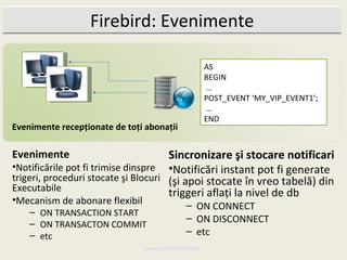 Firebird: Evenimente

                                                      AS
                                                      BEGIN
                                                      …
                                                      POST_EVENT ‘MY_VIP_EVENT1’;
                                                      …
                                                      END
Evenimente recepţionate de toţi abonaţii

Evenimente                            Sincronizare şi stocare notificari
•Notificările pot fi trimise dinspre •Notificări instant pot fi generate
trigeri, proceduri stocate şi Blocuri (şi apoi stocate în vreo tabelă) din
Executabile                           triggeri aflaţi la nivel de db
•Mecanism de abonare flexibil
                                             – ON CONNECT
    – ON TRANSACTION START
    – ON TRANSACTON COMMIT
                                             – ON DISCONNECT
    – etc                                    – etc
                                www.MindTheBird.com
 