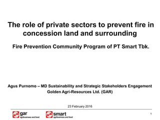 1
23 February 2016
The role of private sectors to prevent fire in
concession land and surrounding
Fire Prevention Community Program of PT Smart Tbk.
Agus Purnomo – MD Sustainability and Strategic Stakeholders Engagement
Golden Agri-Resources Ltd. (GAR)
 