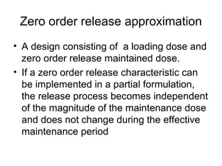 Zero order release approximation
• A design consisting of a loading dose and
zero order release maintained dose.
• If a zero order release characteristic can
be implemented in a partial formulation,
the release process becomes independent
of the magnitude of the maintenance dose
and does not change during the effective
maintenance period
 
