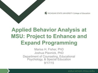 Marisa H. Fisher, PhD
Joshua Plavnick, PhD
Department of Counseling, Educational
Psychology, & Special Education
9/17/15
Applied Behavior Analysis at
MSU: Project to Enhance and
Expand Programming
 