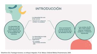 INTRODUCCIÓN
La intensidad del
sonido es nuestra
interpretación del
mismo y depende de
la sensibilidad del
individuo.
La intensidad de una
onda sonora
• Depende de la altura de
la onda, o su amplitud.
La intensidad se mide
en una escala
logarítmica
• En unidades
denominadas decibeles
(dB).
Una conversación
normal produce un
nivel de sonido típico
de alrededor 60 dB.
Los sonidos de 80
dB o más pueden
lesionar receptores
auditivos y ocasionar
hipoacusia.
Silverthorn DU, Fisiología Humana: un enfoque integrado. 4ª ed. México: Editorial Médica Panamericana; 2008.
 