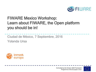 Co-funded by the Horizon 2020 Framework
Programme of the European Union
Ciudad de México, 7 Septiembre, 2016
Yolanda Ursa
FIWARE Mexico Workshop:
Learn about FIWARE, the Open platform
you should be in!
 