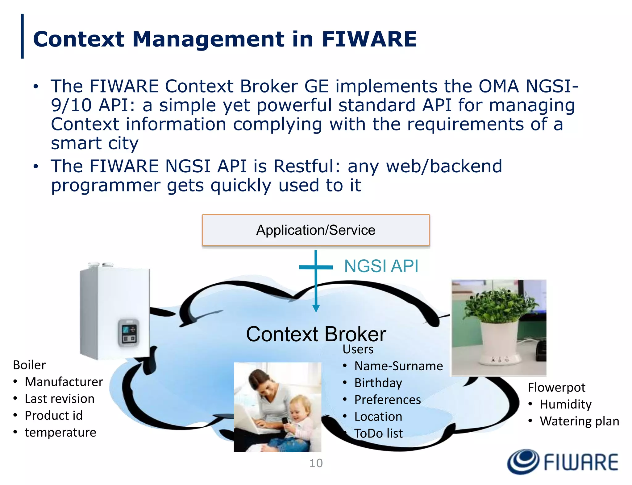 Context Management in FIWARE
• The FIWARE Context Broker GE implements the OMA NGSI-
9/10 API: a simple yet powerful standard API for managing
Context information complying with the requirements of a
smart city
• The FIWARE NGSI API is Restful: any web/backend
programmer gets quickly used to it
Application/Service
Context Broker
NGSI API
Boiler
• Manufacturer
• Last revision
• Product id
• temperature
Users
• Name-Surname
• Birthday
• Preferences
• Location
• ToDo list
Flowerpot
• Humidity
• Watering plan
10
 