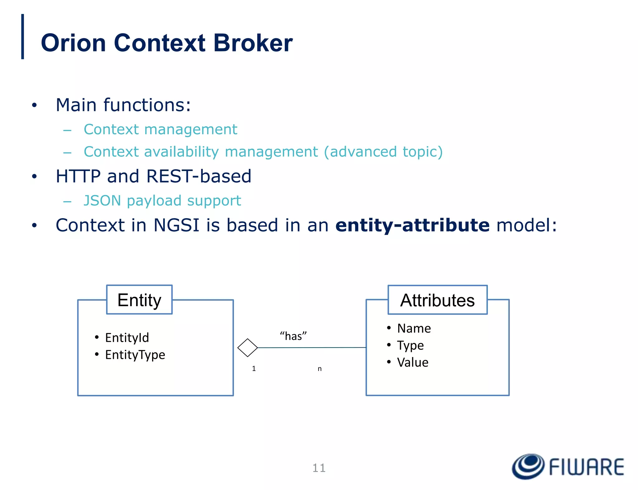 Orion Context Broker
• Main functions:
– Context management
– Context availability management (advanced topic)
• HTTP and REST-based
– JSON payload support
• Context in NGSI is based in an entity-attribute model:
Attributes
• Name
• Type
• Value
Entity
• EntityId
• EntityType
1 n
“has”
11
 