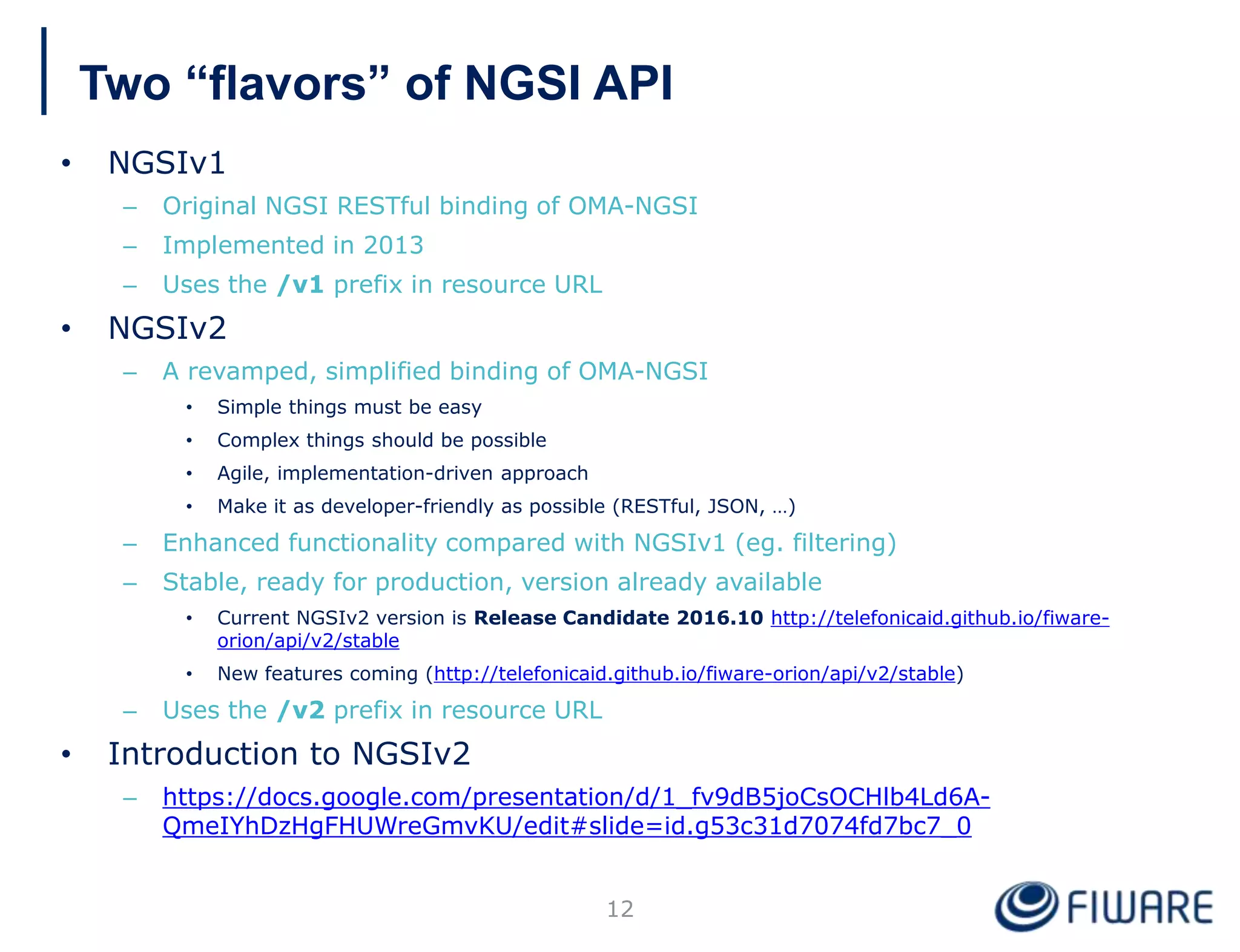 Two “flavors” of NGSI API
• NGSIv1
– Original NGSI RESTful binding of OMA-NGSI
– Implemented in 2013
– Uses the /v1 prefix in resource URL
• NGSIv2
– A revamped, simplified binding of OMA-NGSI
• Simple things must be easy
• Complex things should be possible
• Agile, implementation-driven approach
• Make it as developer-friendly as possible (RESTful, JSON, …)
– Enhanced functionality compared with NGSIv1 (eg. filtering)
– Stable, ready for production, version already available
• Current NGSIv2 version is Release Candidate 2016.10 http://telefonicaid.github.io/fiware-
orion/api/v2/stable
• New features coming (http://telefonicaid.github.io/fiware-orion/api/v2/stable)
– Uses the /v2 prefix in resource URL
• Introduction to NGSIv2
– https://docs.google.com/presentation/d/1_fv9dB5joCsOCHlb4Ld6A-
QmeIYhDzHgFHUWreGmvKU/edit#slide=id.g53c31d7074fd7bc7_0
12
 