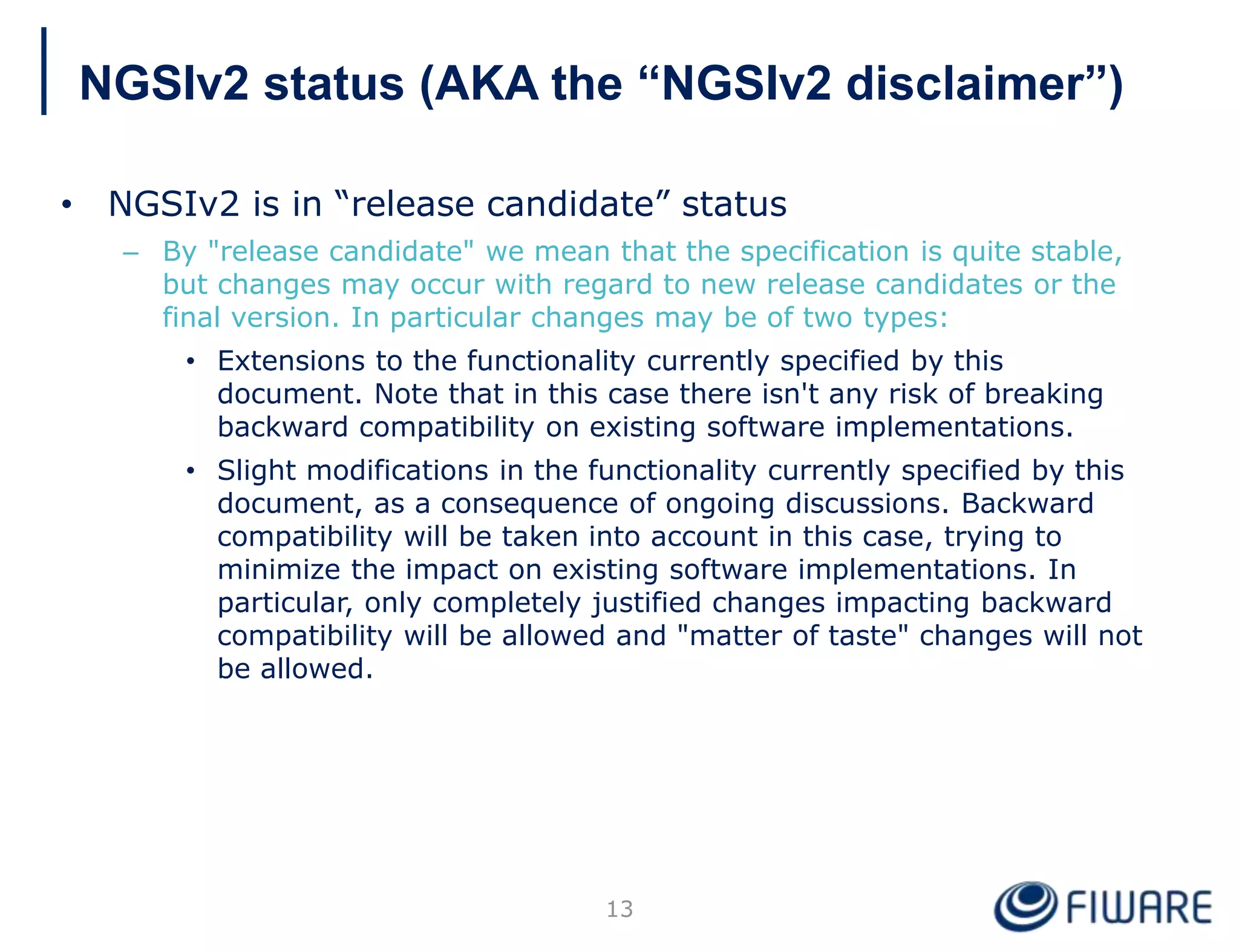 NGSIv2 status (AKA the “NGSIv2 disclaimer”)
• NGSIv2 is in “release candidate” status
– By "release candidate" we mean that the specification is quite stable,
but changes may occur with regard to new release candidates or the
final version. In particular changes may be of two types:
• Extensions to the functionality currently specified by this
document. Note that in this case there isn't any risk of breaking
backward compatibility on existing software implementations.
• Slight modifications in the functionality currently specified by this
document, as a consequence of ongoing discussions. Backward
compatibility will be taken into account in this case, trying to
minimize the impact on existing software implementations. In
particular, only completely justified changes impacting backward
compatibility will be allowed and "matter of taste" changes will not
be allowed.
13
 